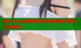 糖心vlog兑换使用全攻略详解步骤与注意事项