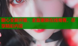 糖心全新升级，全面更新在线观看，尽享精彩内容