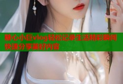 糖心小巨vlog轻松记录生活精彩瞬间快速分享美好内容
