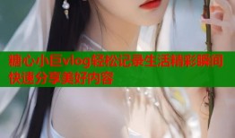 糖心小巨vlog轻松记录生活精彩瞬间快速分享美好内容