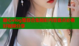 糖心vlog推荐合集精彩内容盘点必看好视频分享