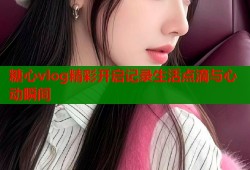 糖心vlog精彩开启记录生活点滴与心动瞬间