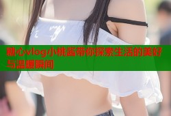 糖心vlog小桃酱带你探索生活的美好与温暖瞬间