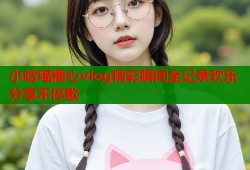 小晗喵糖心vlog精彩瞬间全记录欢乐分享不停歇