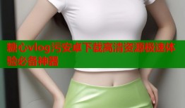 糖心vlog污安卓下载高清资源极速体验必备神器