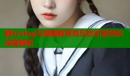 糖心vlog与湖南教育局互动引发热议深度解析