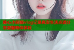 糖心小阿俏vlog记录真实生活点滴分享温馨陪伴体验