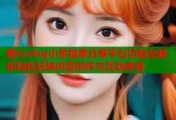 糖心vlog小余独家分享平台功能全解析轻松玩转内容创作与互动体验