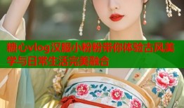 糖心vlog汉服小粉粉带你体验古风美学与日常生活完美融合