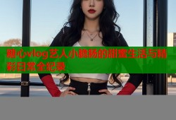 糖心vlog艺人小脆肠的甜蜜生活与精彩日常全纪录