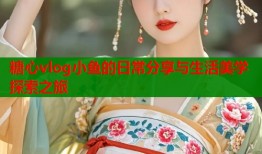 糖心vlog小鱼的日常分享与生活美学探索之旅