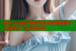 糖心vlog柚子猫免费高清视频观看平台畅享无广告流畅体验