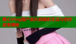 糖心Vlog国产站长的精彩生活与创作故事揭秘