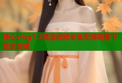 糖心vlog1.3高清视频全集无限观看下载全攻略