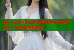 糖心vlog柚子猫免费视频免费观看高清无广告流畅播放体验