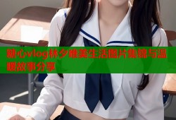 糖心vlog林夕唯美生活图片集锦与温暖故事分享