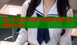 糖心vlog林夕唯美生活图片集锦与温暖故事分享