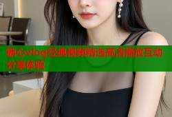 糖心vlog经典视频精选高清播放互动分享体验