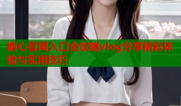 糖心官网入口全攻略vlog分享精彩体验与实用技巧