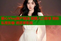 糖心Vlog国产精选 甜蜜入口即享 精彩私密影像 诱惑零距离