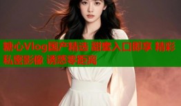 糖心Vlog国产精选 甜蜜入口即享 精彩私密影像 诱惑零距离