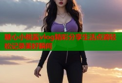 糖心小桃酱vlog精彩分享生活点滴轻松记录美好瞬间