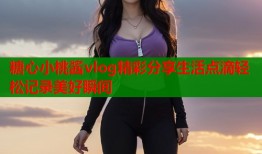 糖心小桃酱vlog精彩分享生活点滴轻松记录美好瞬间