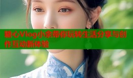 糖心Vlog小余带你玩转生活分享与创作互动新体验