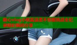 糖心vlog小桃酱温柔不惊醒挑战全纪录精彩瞬间分享
