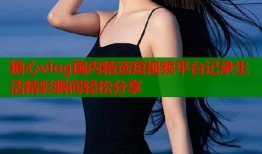 糖心vlog国内精选短视频平台记录生活精彩瞬间轻松分享