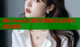糖心vlog女主角多乙揭秘生活点滴与成长故事
