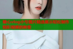 糖心vlog小兮图片精选展示轻松制作精彩视频的秘密