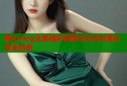 糖心vlog全集精彩回顾与生活点滴分享全纪录