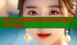 糖心vlog汉服女神带你体验古风美学与生活日常