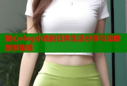 糖心vlog小鹿的日常生活分享与温暖故事集锦