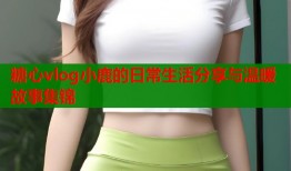 糖心vlog小鹿的日常生活分享与温暖故事集锦