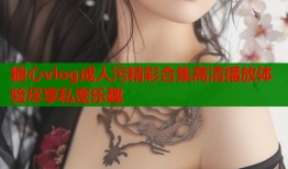 糖心vlog成人污精彩合集高清播放体验尽享私密乐趣