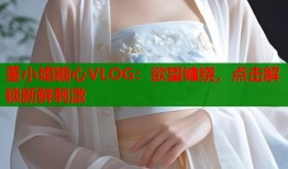 董小姐糖心VLOG：欲望缠绕，点击解锁新鲜刺激