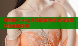揭秘糖心vlog会员的真实体验与价值分析全面解读