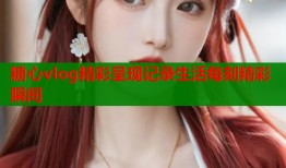 糖心vlog精彩呈现记录生活每刻精彩瞬间