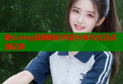 糖心vlog官网精彩内容分享与生活点滴记录