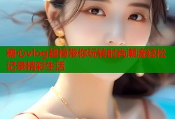 糖心vlog超模带你玩转时尚潮流轻松记录精彩生活