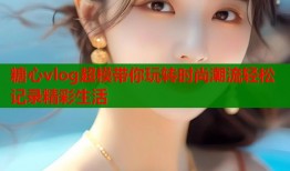 糖心vlog超模带你玩转时尚潮流轻松记录精彩生活