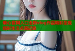 糖心官网入口全新vlog作品精彩呈现精彩生活点滴记录