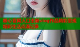 糖心官网入口全新vlog作品精彩呈现精彩生活点滴记录