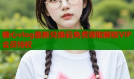 糖心vlog最新兑换码免费领取解锁VIP会员特权