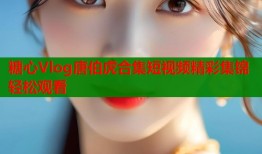 糖心Vlog唐伯虎合集短视频精彩集锦轻松观看
