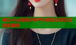 糖心vlog精选分享平台轻松记录生活精彩瞬间