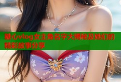 糖心vlog女主角名字大揭秘及她们的精彩故事分享