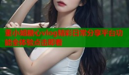 董小姐糖心vlog精彩日常分享平台功能全体验点击即看